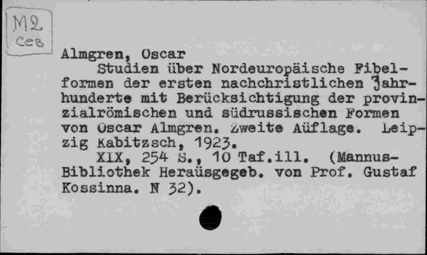 ﻿Almgren, Oscar
Studien über Nordeuropäische Fibelformen der ersten nachchristlichen Jahrhunderte mit Berücksichtigung der provin zialrömischen und südrussischen Formen von Oscar Almgren. zweite Auflage. Leip zig Kabitzsch, 1923.
XIX, 254 S., lOTaf.ill. (Mannus-Bibliothek Heraüsgegeb. von Prof. Gustaf Kossinna. N 52).